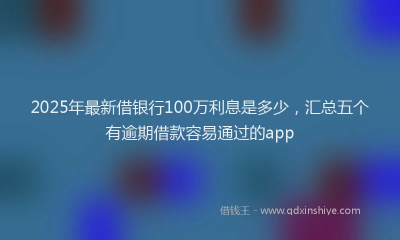 2025年最新借银行100万利息是多少，汇总五个有逾期借款容易通过的app