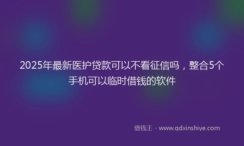 2025年最新医护贷款可以不看征信吗，整合5个手机可以临时借钱的软件