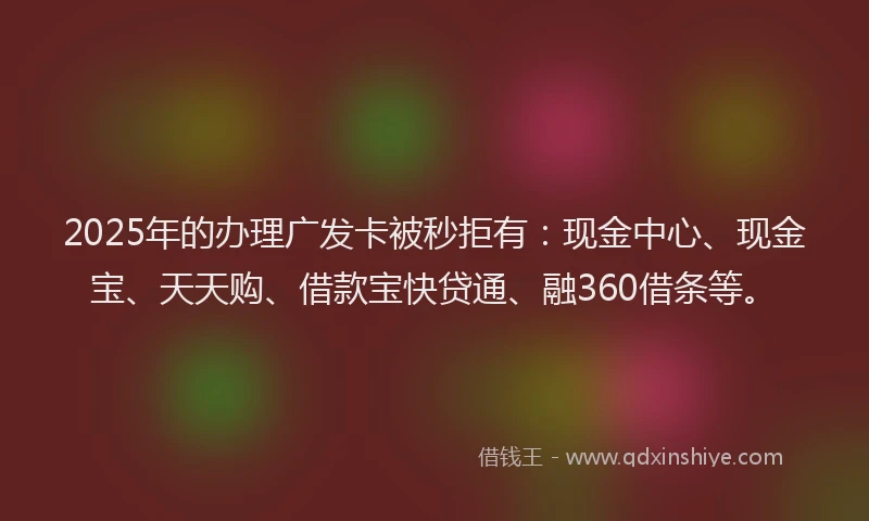 2025年的办理广发卡被秒拒有：现金中心、现金宝、天天购、借款宝快贷通、融360借条等。