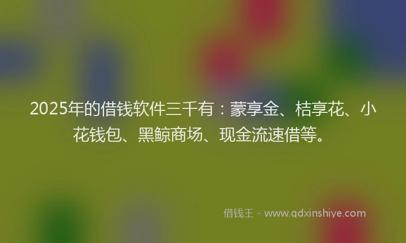 2025年的借钱软件三千有：蒙享金、桔享花、小花钱包、黑鲸商场、现金流速借等。