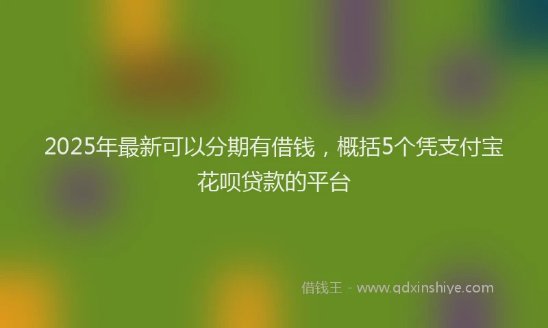 2025年最新可以分期有借钱，概括5个凭支付宝花呗贷款的平台
