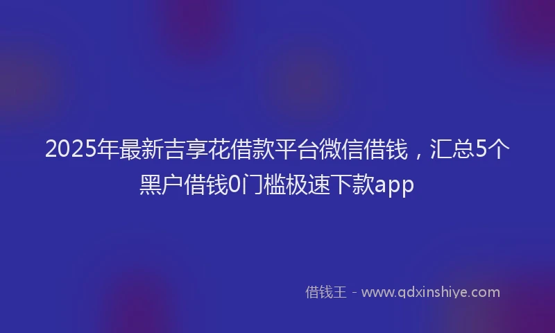 2025年最新吉享花借款平台微信借钱，汇总5个黑户借钱0门槛极速下款app