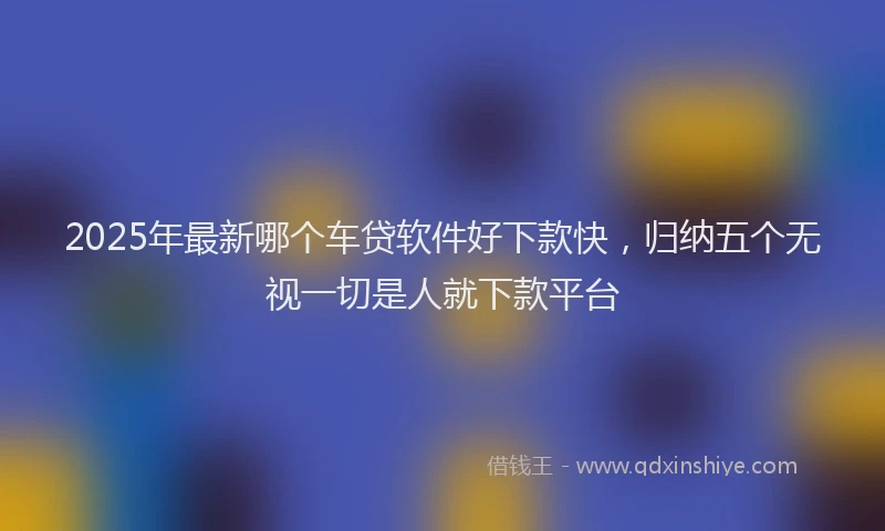 2025年最新哪个车贷软件好下款快，归纳五个无视一切是人就下款平台