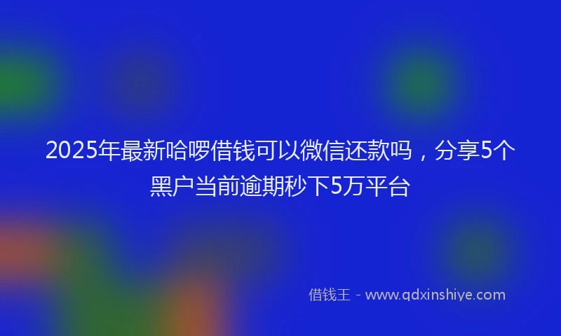 2025年最新哈啰借钱可以微信还款吗，分享5个黑户当前逾期秒下5万平台