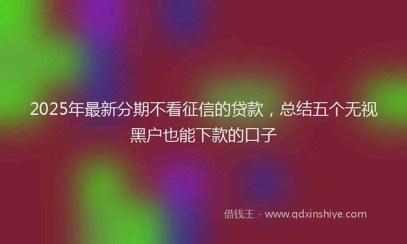 2025年最新分期不看征信的贷款，总结五个无视黑户也能下款的口子