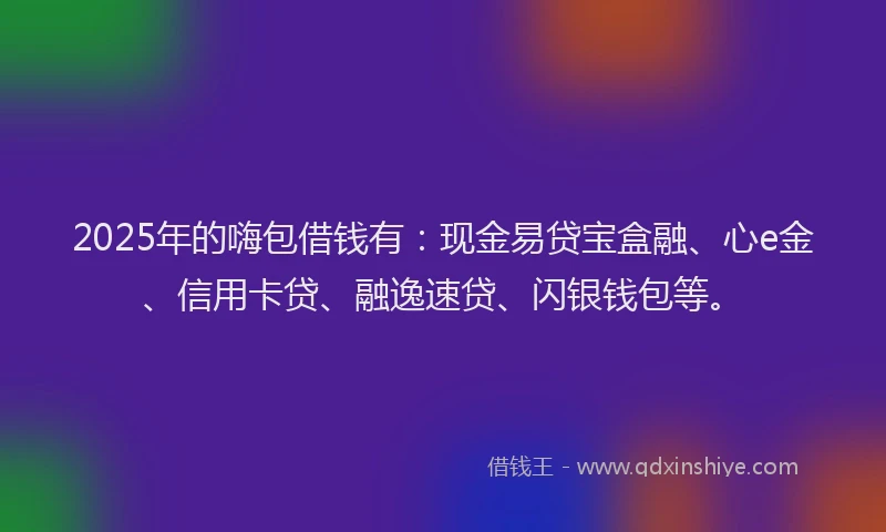 2025年的嗨包借钱有：现金易贷宝盒融、心e金、信用卡贷、融逸速贷、闪银钱包等。