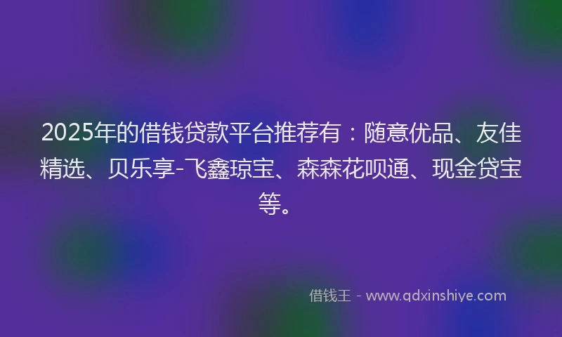 2025年的借钱贷款平台推荐有：随意优品、友佳精选、贝乐享-飞鑫琼宝、森森花呗通、现金贷宝等。