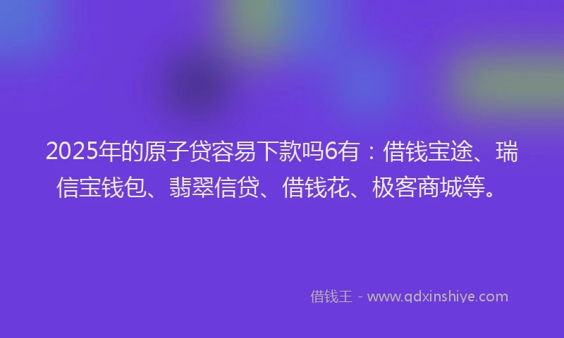 2025年的原子贷容易下款吗6有：借钱宝途、瑞信宝钱包、翡翠信贷、借钱花、极客商城等。