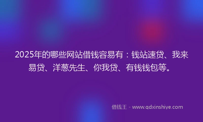 2025年的哪些网站借钱容易有：钱站速贷、我来易贷、洋葱先生、你我贷、有钱钱包等。