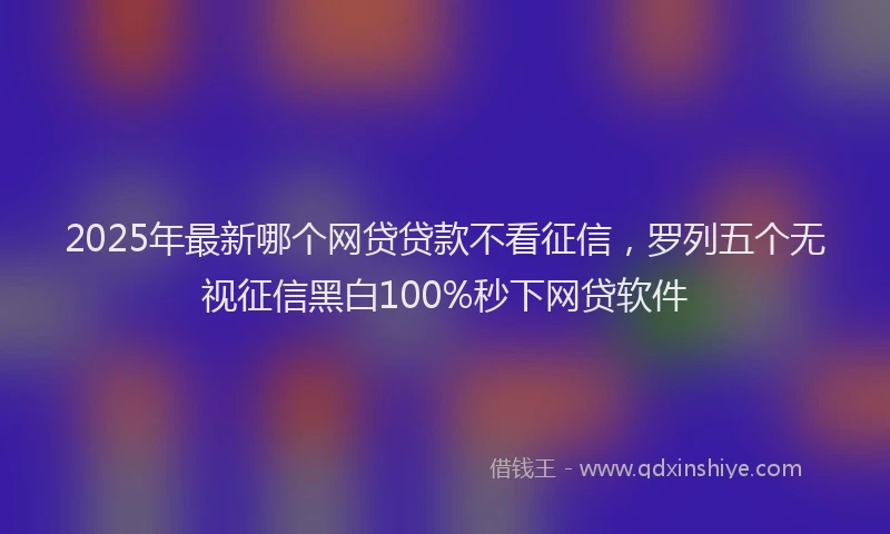 2025年最新哪个网贷贷款不看征信，罗列五个无视征信黑白100%秒下网贷软件