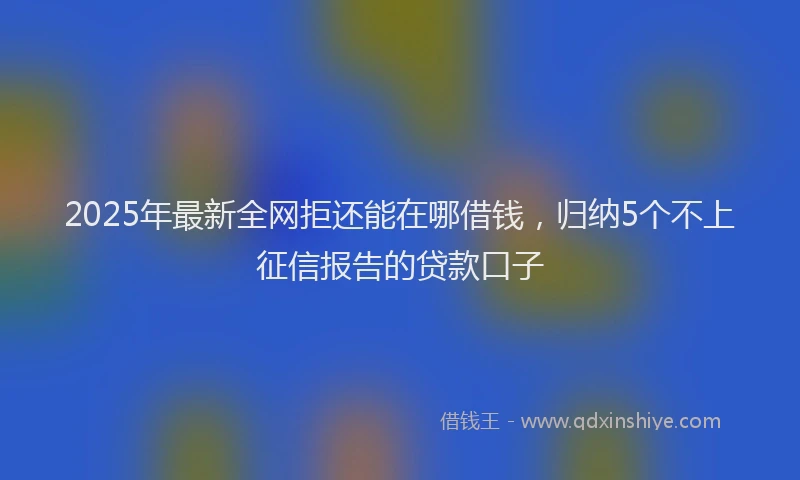 2025年最新全网拒还能在哪借钱，归纳5个不上征信报告的贷款口子