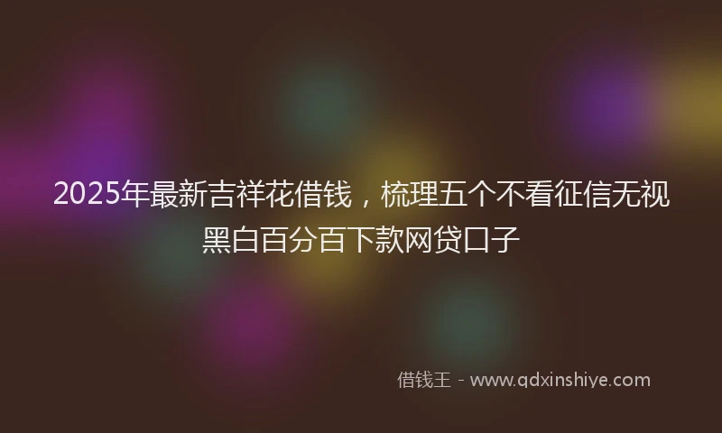 2025年最新吉祥花借钱，梳理五个不看征信无视黑白百分百下款网贷口子