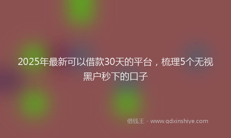 2025年最新可以借款30天的平台，梳理5个无视黑户秒下的口子