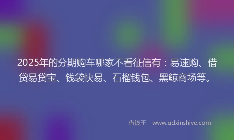 2025年的分期购车哪家不看征信有：易速购、借贷易贷宝、钱袋快易、石榴钱包、黑鲸商场等。