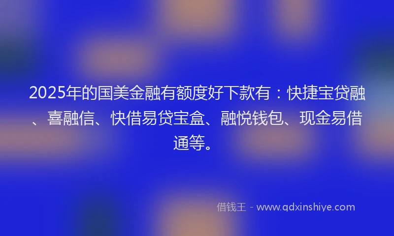 2025年的国美金融有额度好下款有：快捷宝贷融、喜融信、快借易贷宝盒、融悦钱包、现金易借通等。