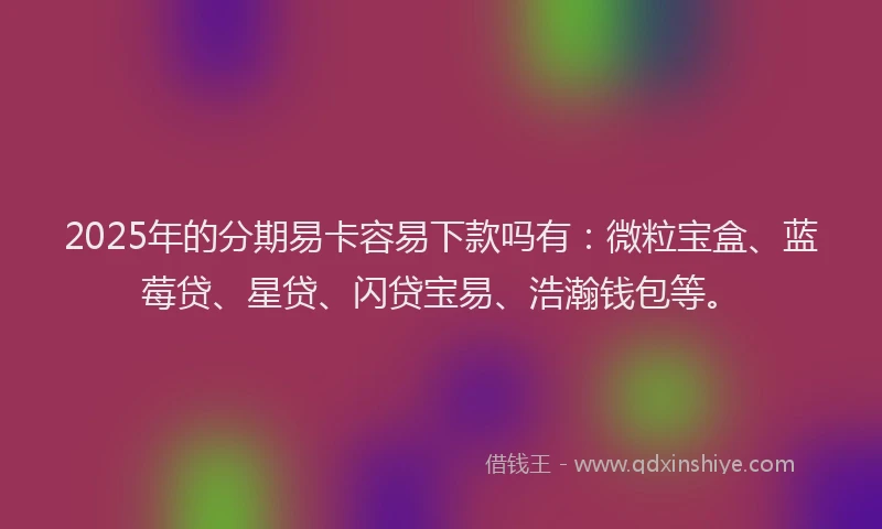 2025年的分期易卡容易下款吗有：微粒宝盒、蓝莓贷、星贷、闪贷宝易、浩瀚钱包等。