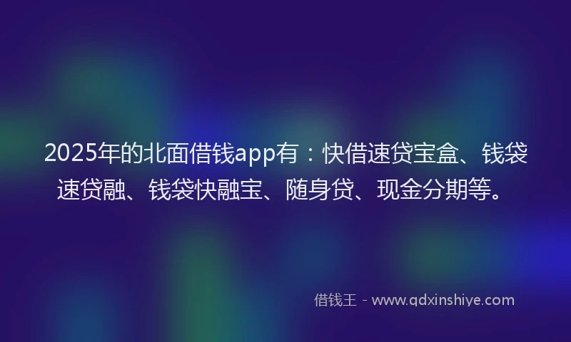 2025年的北面借钱app有：快借速贷宝盒、钱袋速贷融、钱袋快融宝、随身贷、现金分期等。
