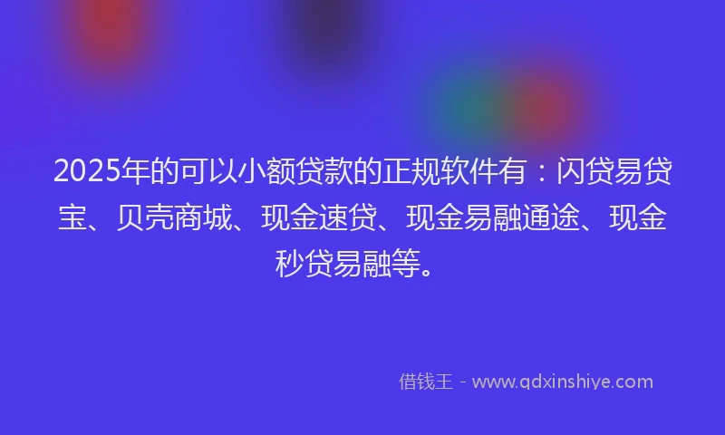 2025年的可以小额贷款的正规软件有：闪贷易贷宝、贝壳商城、现金速贷、现金易融通途、现金秒贷易融等。