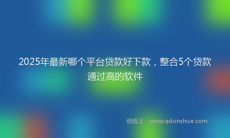 2025年最新哪个平台贷款好下款，整合5个贷款通过高的软件