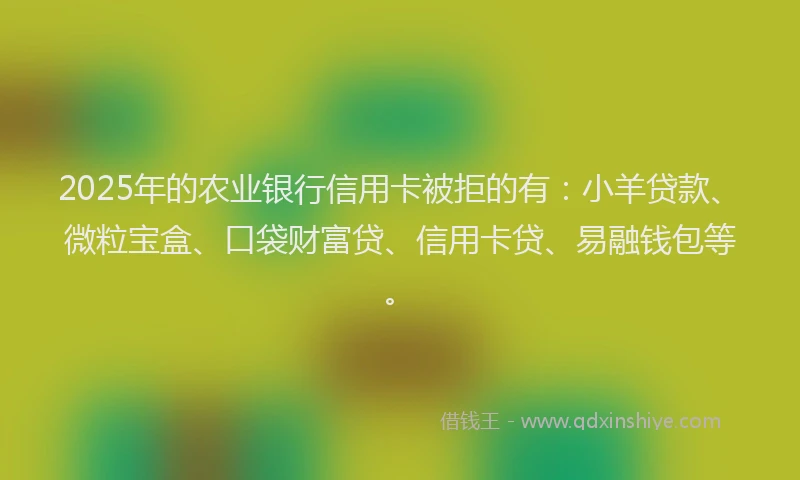 2025年的农业银行信用卡被拒的有：小羊贷款、微粒宝盒、口袋财富贷、信用卡贷、易融钱包等。