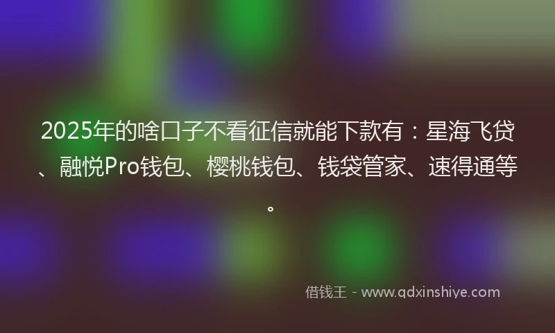 2025年的啥口子不看征信就能下款有：星海飞贷、融悦Pro钱包、樱桃钱包、钱袋管家、速得通等。