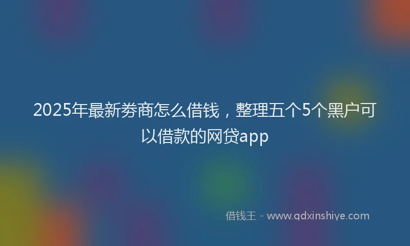 2025年最新劵商怎么借钱，整理五个5个黑户可以借款的网贷app