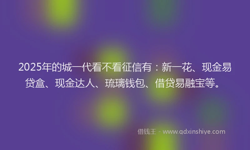 2025年的城一代看不看征信有：新一花、现金易贷盒、现金达人、琉璃钱包、借贷易融宝等。