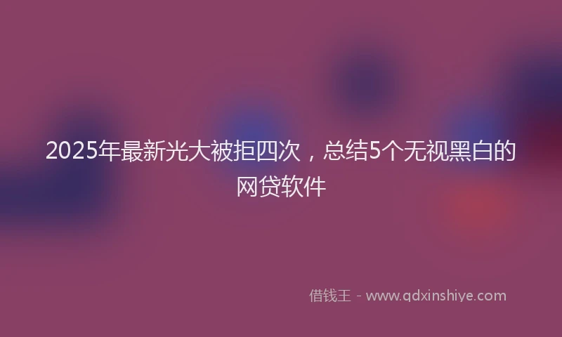 2025年最新光大被拒四次，总结5个无视黑白的网贷软件