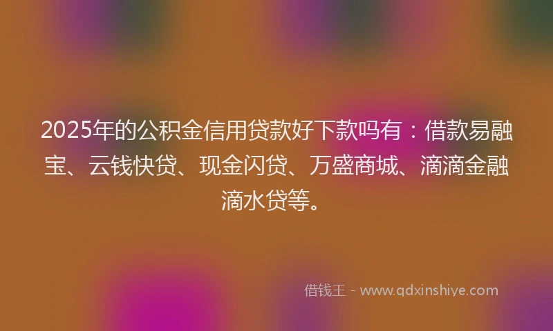 2025年的公积金信用贷款好下款吗有：借款易融宝、云钱快贷、现金闪贷、万盛商城、滴滴金融滴水贷等。