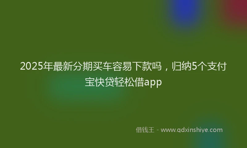 2025年最新分期买车容易下款吗，归纳5个支付宝快贷轻松借app