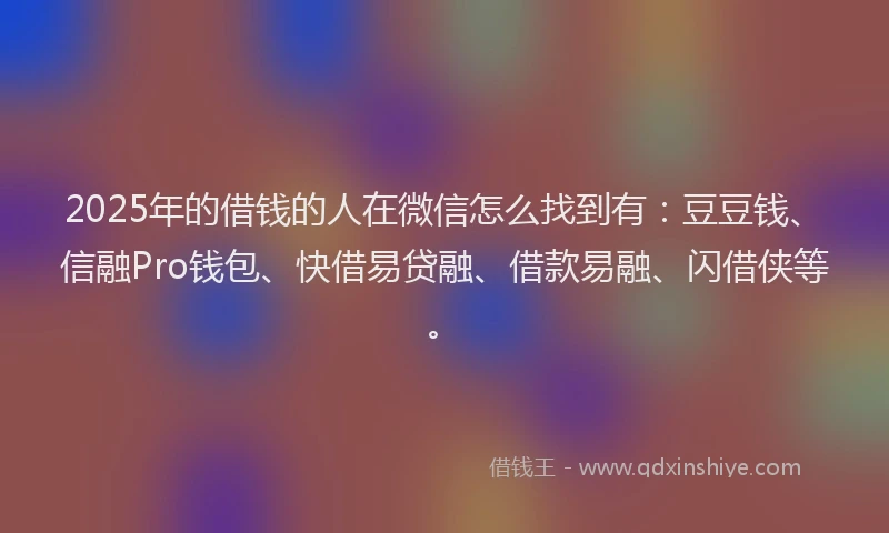 2025年的借钱的人在微信怎么找到有：豆豆钱、信融Pro钱包、快借易贷融、借款易融、闪借侠等。