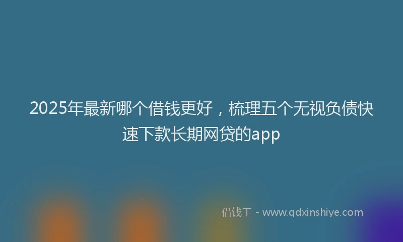 2025年最新哪个借钱更好，梳理五个无视负债快速下款长期网贷的app