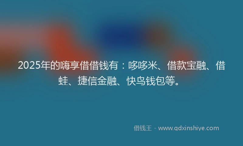 2025年的嗨享借借钱有：哆哆米、借款宝融、借蛙、捷信金融、快鸟钱包等。