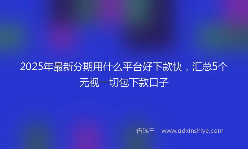 2025年最新分期用什么平台好下款快，汇总5个无视一切包下款口子