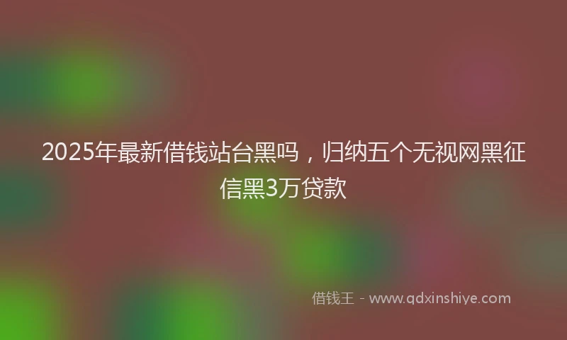 2025年最新借钱站台黑吗，归纳五个无视网黑征信黑3万贷款