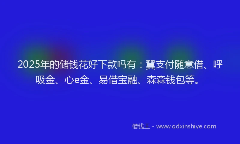 2025年的储钱花好下款吗有：翼支付随意借、呼吸金、心e金、易借宝融、森森钱包等。