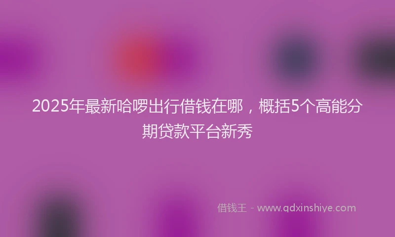 2025年最新哈啰出行借钱在哪，概括5个高能分期贷款平台新秀