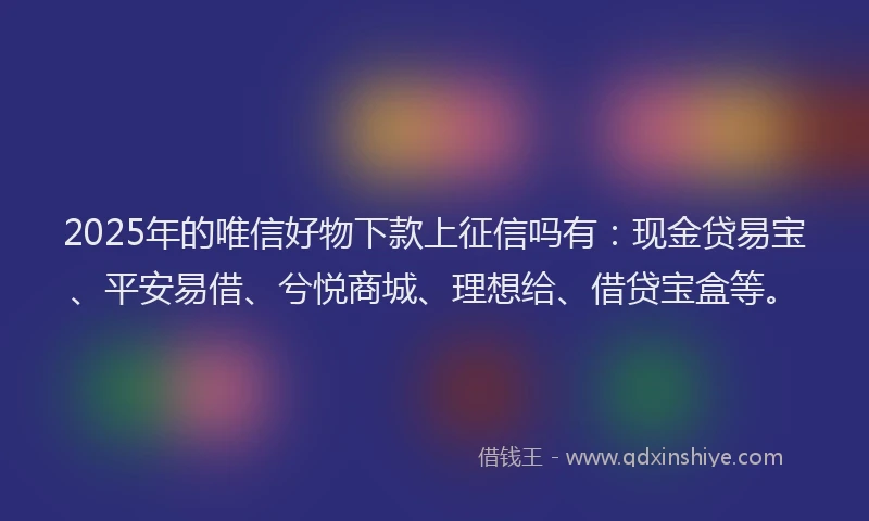 2025年的唯信好物下款上征信吗有：现金贷易宝、平安易借、兮悦商城、理想给、借贷宝盒等。