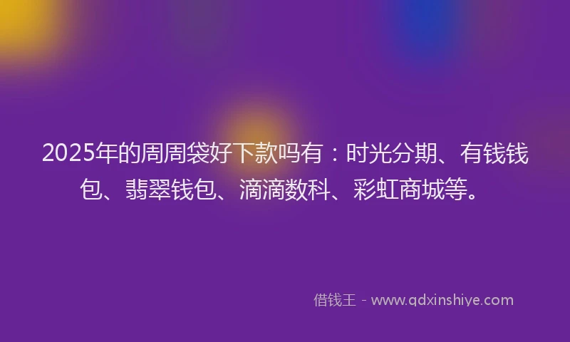 2025年的周周袋好下款吗有：时光分期、有钱钱包、翡翠钱包、滴滴数科、彩虹商城等。