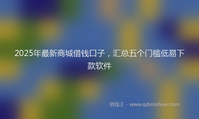 2025年最新商城借钱口子，汇总五个门槛低易下款软件
