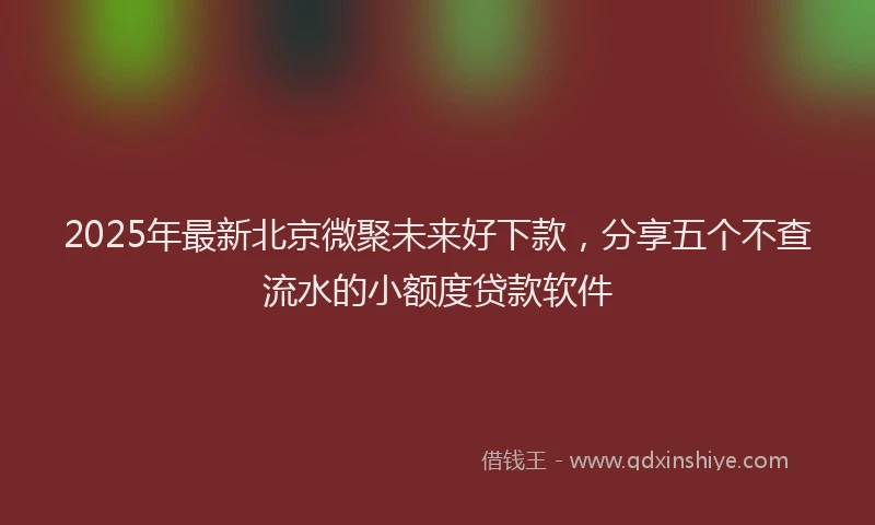 2025年最新北京微聚未来好下款，分享五个不查流水的小额度贷款软件