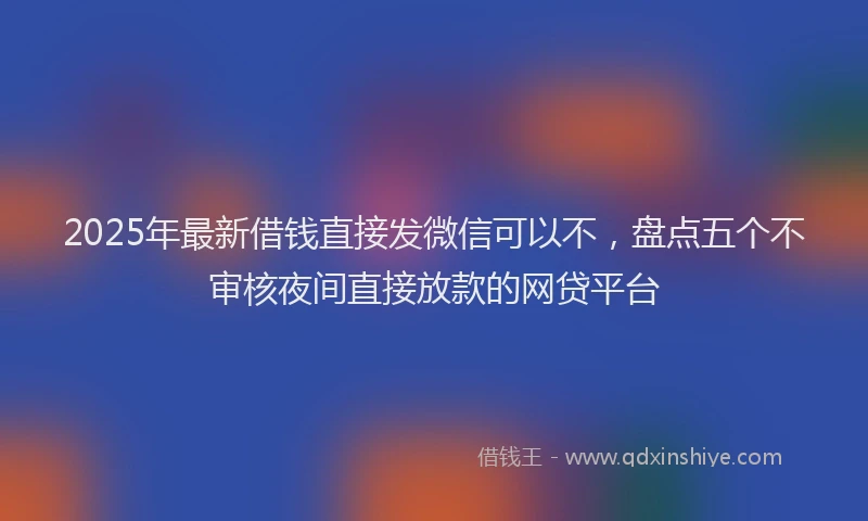 2025年最新借钱直接发微信可以不，盘点五个不审核夜间直接放款的网贷平台
