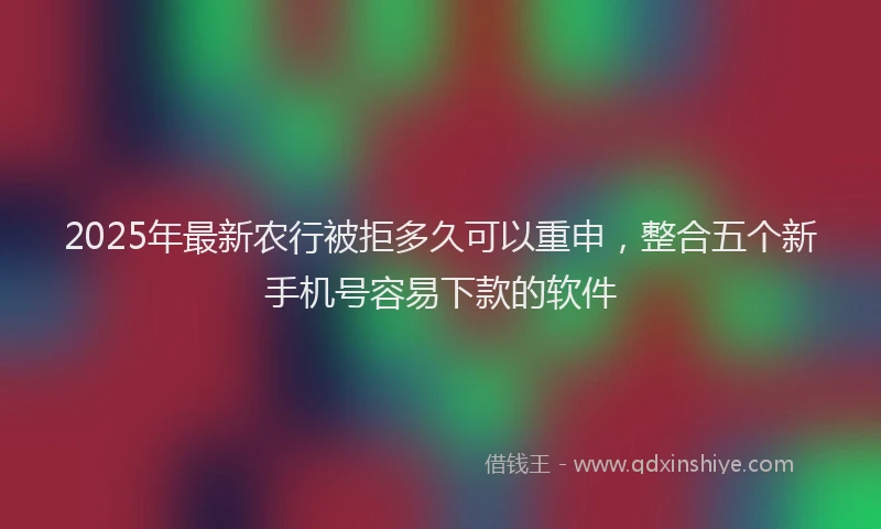 2025年最新农行被拒多久可以重申，整合五个新手机号容易下款的软件
