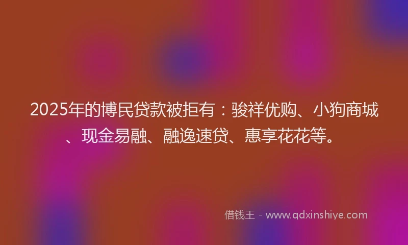 2025年的博民贷款被拒有：骏祥优购、小狗商城、现金易融、融逸速贷、惠享花花等。