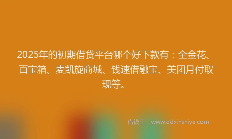 2025年的初期借贷平台哪个好下款有：全金花、百宝箱、麦凯旋商城、钱速借融宝、美团月付取现等。