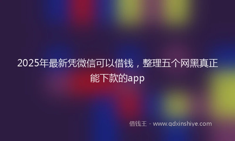 2025年最新凭微信可以借钱，整理五个网黑真正能下款的app
