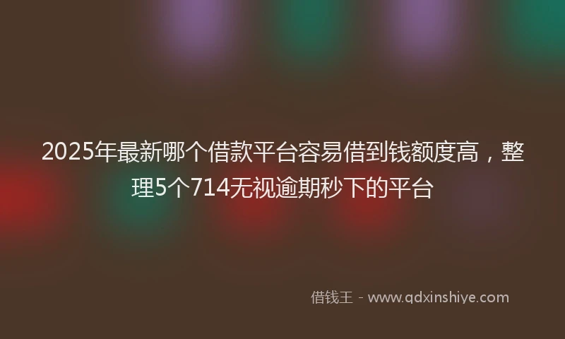 2025年最新哪个借款平台容易借到钱额度高，整理5个714无视逾期秒下的平台