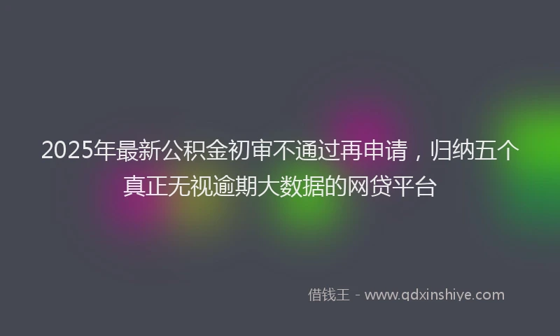 2025年最新公积金初审不通过再申请，归纳五个真正无视逾期大数据的网贷平台