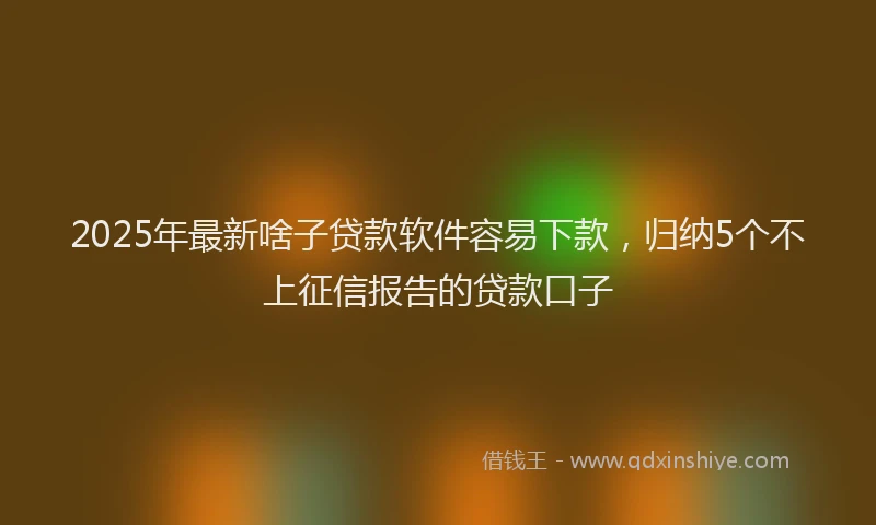 2025年最新啥子贷款软件容易下款，归纳5个不上征信报告的贷款口子