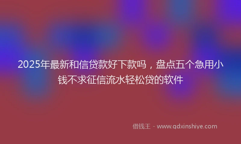 2025年最新和信贷款好下款吗，盘点五个急用小钱不求征信流水轻松贷的软件